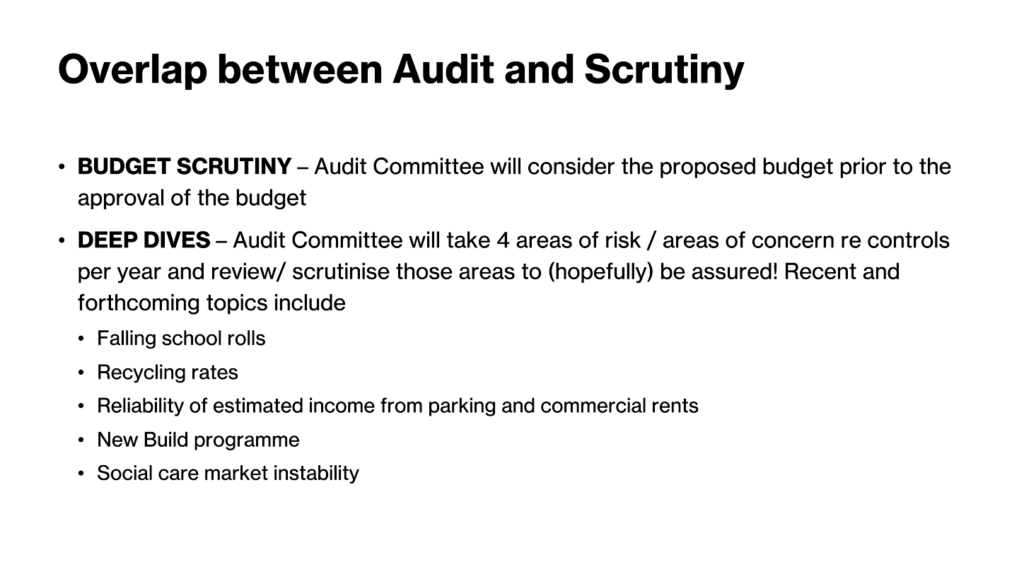 Overlap between audit and scrutiny... * BUDGET SCRUTINY - Audit Committee wil consider the propased budget prior to the approval of the budget • DEEP DIVES - Audit Committee will take 4 areas of risk / areas of concern re controls per year and review/ scrutinise those areas to (hopefully) be assured. Recent and forthcoming topics include - Falling school rolls * Recycling rates * Reliability of estimated income from parking and commercial rents * New Build programme • Social care market instability 