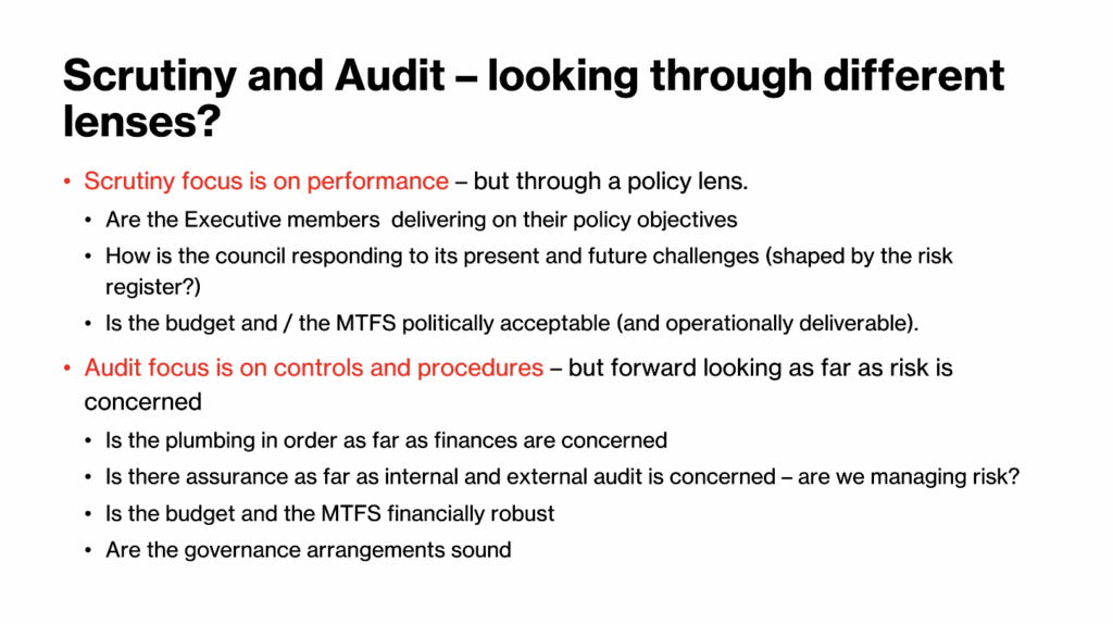 Scrutiny and Audit - looking through different lenses? * Serutiny focus is on performance - but through a policy lens. * Are the Executive members delivering on their policy objectives. - How is the council responding to its present and future challenges (shaped by the risk register?) * Is the budget and / the MTFS politically acceptable (and operationally deliverable). * Audit focus is on controls and procedures - but forward looking as far as risk is concerned * Is the plumbing in order as far as finances are concerned * Is there assurance as far as internal and external audit is concerned - are we managing riak? • Is the budget and the MTFS financially robust * Are the governance arrangements sound